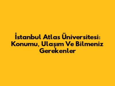 İstanbul Atlas Üniversitesi: Konumu, Ulaşım Ve Bilmeniz Gerekenler
