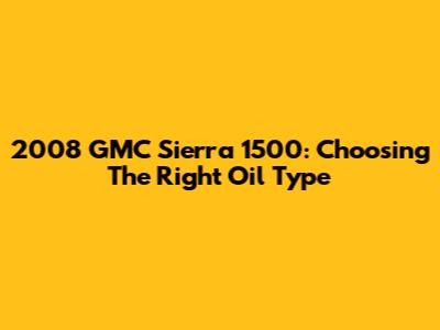 2008 GMC Sierra 1500: Choosing The Right Oil Type