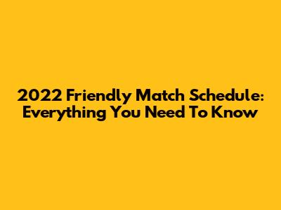 2022 Friendly Match Schedule: Everything You Need To Know