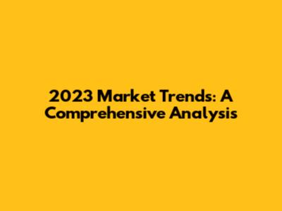 2023 Market Trends: A Comprehensive Analysis