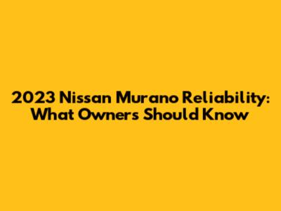 2023 Nissan Murano Reliability: What Owners Should Know