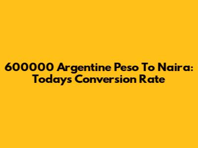 600000 Argentine Peso To Naira: Today's Conversion Rate