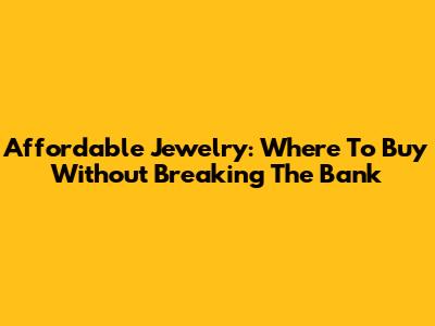 Affordable Jewelry: Where To Buy Without Breaking The Bank