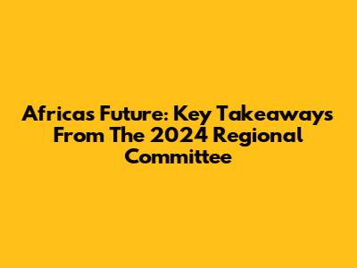 Africa's Future: Key Takeaways From The 2024 Regional Committee