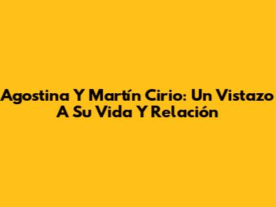 Agostina Y Martín Cirio: Un Vistazo A Su Vida Y Relación