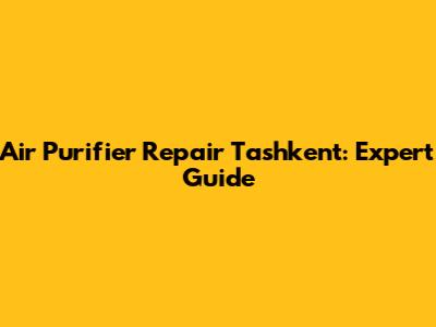 Air Purifier Repair Tashkent: Expert Guide