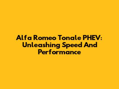 Alfa Romeo Tonale PHEV: Unleashing Speed And Performance