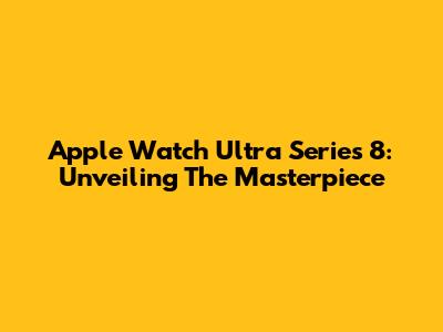Apple Watch Ultra Series 8: Unveiling The Masterpiece