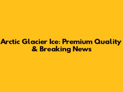 Arctic Glacier Ice: Premium Quality & Breaking News