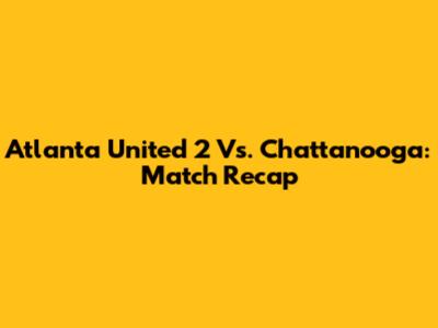 Atlanta United 2 Vs. Chattanooga: Match Recap