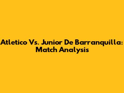 Atletico Vs. Junior De Barranquilla: Match Analysis
