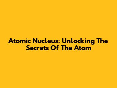 Atomic Nucleus: Unlocking The Secrets Of The Atom