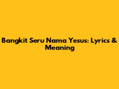 Bangkit Seru Nama Yesus: Lyrics & Meaning