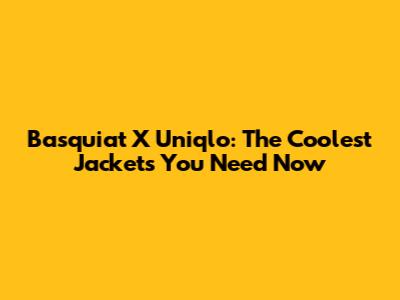 Basquiat X Uniqlo: The Coolest Jackets You Need Now