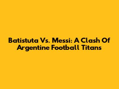 Batistuta Vs. Messi: A Clash Of Argentine Football Titans