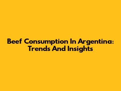 Beef Consumption In Argentina: Trends And Insights