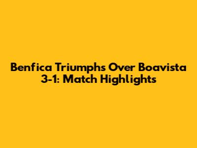 Benfica Triumphs Over Boavista 3-1: Match Highlights