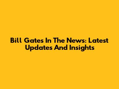 Bill Gates In The News: Latest Updates And Insights