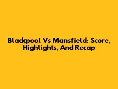 Blackpool Vs Mansfield: Score, Highlights, And Recap