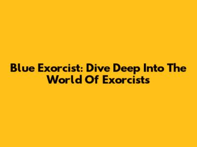 Blue Exorcist: Dive Deep Into The World Of Exorcists