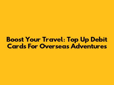 Boost Your Travel: Top Up Debit Cards For Overseas Adventures