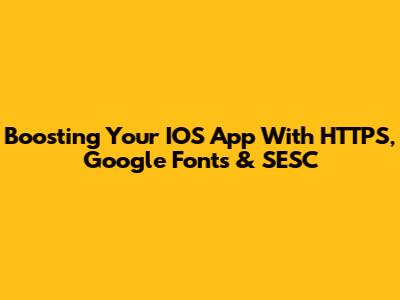 Boosting Your IOS App With HTTPS, Google Fonts & SESC