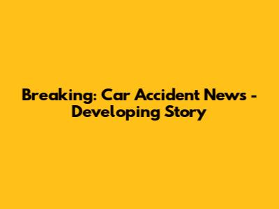 Breaking: Car Accident News - Developing Story