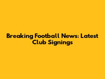 Breaking Football News: Latest Club Signings