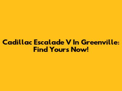Cadillac Escalade V In Greenville: Find Yours Now!