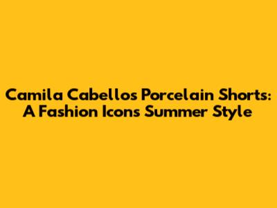 Camila Cabello's Porcelain Shorts: A Fashion Icon's Summer Style