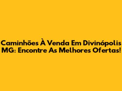 Caminhões À Venda Em Divinópolis MG: Encontre As Melhores Ofertas!