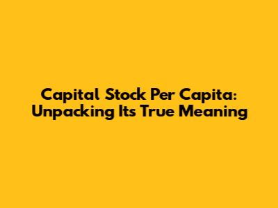 Capital Stock Per Capita: Unpacking Its True Meaning