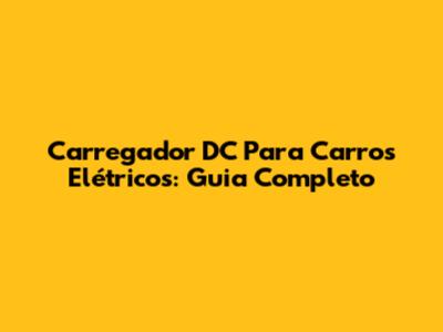 Carregador DC Para Carros Elétricos: Guia Completo