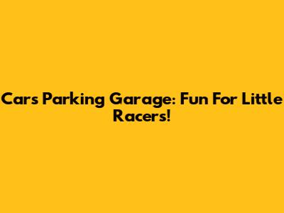 Cars Parking Garage: Fun For Little Racers!