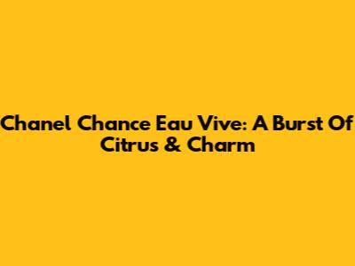 Chanel Chance Eau Vive: A Burst Of Citrus & Charm