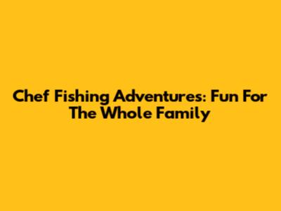 Chef Fishing Adventures: Fun For The Whole Family