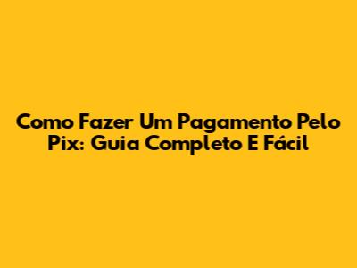 Como Fazer Um Pagamento Pelo Pix: Guia Completo E Fácil