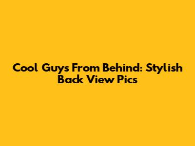 Cool Guys From Behind: Stylish Back View Pics