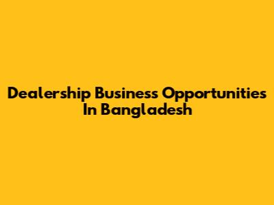 Dealership Business Opportunities In Bangladesh
