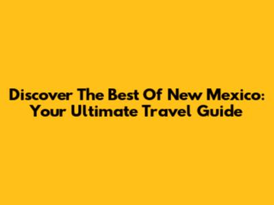 Discover The Best Of New Mexico: Your Ultimate Travel Guide