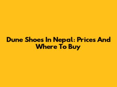 Dune Shoes In Nepal: Prices And Where To Buy
