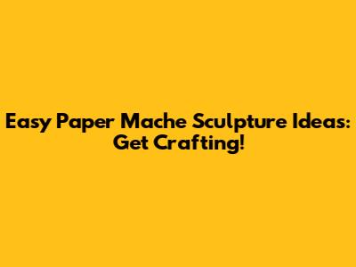 Easy Paper Mache Sculpture Ideas: Get Crafting!