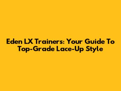 Eden LX Trainers: Your Guide To Top-Grade Lace-Up Style
