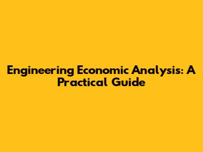 Engineering Economic Analysis: A Practical Guide