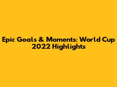 Epic Goals & Moments: World Cup 2022 Highlights