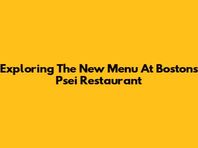 Exploring The New Menu At Boston's Psei Restaurant
