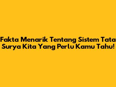 Fakta Menarik Tentang Sistem Tata Surya Kita Yang Perlu Kamu Tahu!