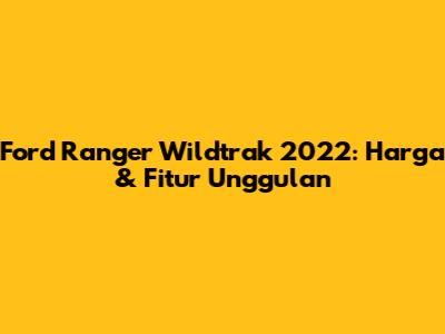 Ford Ranger Wildtrak 2022: Harga & Fitur Unggulan