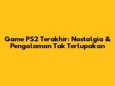 Game PS2 Terakhir: Nostalgia & Pengalaman Tak Terlupakan