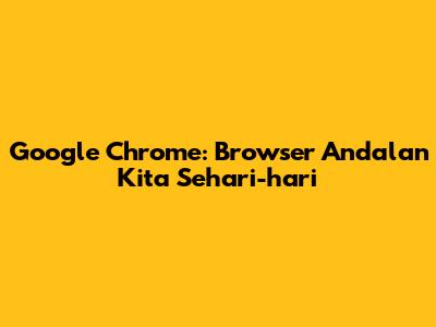Google Chrome: Browser Andalan Kita Sehari-hari